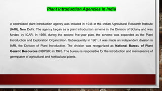 Plant Introduction Agencies in India
A centralized plant introduction agency was initiated in 1946 at the Indian Agricultural Research Institute
(IARI), New Delhi. The agency began as a plant introduction scheme in the Division of Botany and was
funded by ICAR. In 1956, during the second five-year plan, the scheme was expanded as the Plant
Introduction and Exploration Organization. Subsequently in 1961, it was made an independent division in
IARI, the Division of Plant Introduction. The division was reorganized as National Bureau of Plant
Genetic Resources (NBPGR) in 1976. The bureau is responsible for the introduction and maintenance of
germplasm of agricultural and horticultural plants.
 