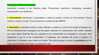 Procedure of Plant Introduction:
Introduction consists of the following steps: Procurement, quarantine, cataloguing, evaluation,
acclimatization and distribution.
1. Procurement: Introduction of germplasm in India by outside is known as Procurement. Procure
means to acquire or to get. The procurement is routed through NBPGR.
2. Quarantine: Quarantine means to keep materials in isolation to prevent the spread of diseases etc.
All the introduced plant propagules are thoroughly inspected for contamination with weeds, diseases
and insect pests. Materials that are suspected to be contaminated are fumigated or are given other
treatments to get rid of the contamination. If necessary, the materials are grown in isolation for
observation of diseases, insect pests and weeds. The entire process is known as quarantine and the
rules prescribing them are known as quarantine rules.
 