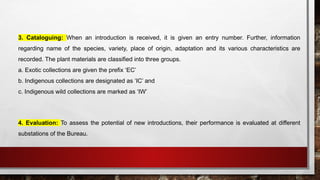 3. Cataloguing: When an introduction is received, it is given an entry number. Further, information
regarding name of the species, variety, place of origin, adaptation and its various characteristics are
recorded. The plant materials are classified into three groups.
a. Exotic collections are given the prefix ‘EC’
b. Indigenous collections are designated as ‘IC’ and
c. Indigenous wild collections are marked as ‘IW’
4. Evaluation: To assess the potential of new introductions, their performance is evaluated at different
substations of the Bureau.
 