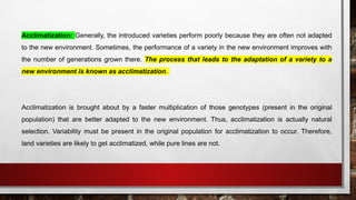 Acclimatization: Generally, the introduced varieties perform poorly because they are often not adapted
to the new environment. Sometimes, the performance of a variety in the new environment improves with
the number of generations grown there. The process that leads to the adaptation of a variety to a
new environment is known as acclimatization.
Acclimatization is brought about by a faster multiplication of those genotypes (present in the original
population) that are better adapted to the new environment. Thus, acclimatization is actually natural
selection. Variability must be present in the original population for acclimatization to occur. Therefore,
land varieties are likely to get acclimatized, while pure lines are not.
 