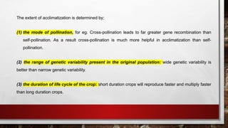 The extent of acclimatization is determined by;
(1) the mode of pollination, for eg. Cross-pollination leads to far greater gene recombination than
self-pollination. As a result cross-pollination is much more helpful in acclimatization than self-
pollination.
(2) the range of genetic variability present in the original population: wide genetic variability is
better than narrow genetic variability.
(3) the duration of life cycle of the crop: short duration crops will reproduce faster and multiply faster
than long duration crops.
 