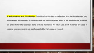 5. Multiplication and Distribution: Promising introductions or selections from the introductions may
be increased and released as varieties after the necessary trials. most of the introductions, however,
are characterized for desirable traits and are maintained for future use. Such materials are used in
crossing programmes and are readily supplied by the bureau on request.
 