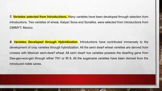 7. Varieties selected from Introductions. Many varieties have been developed through selection from
introductions. Two varieties of wheat, Kalyan Sona and Sonalika, were selected from introductions from
CIMMYT, Mexico.
8. Varieties Developed through Hybridization. Introductions have contributed immensely to the
development of crop varieties through hybridization. All the semi dwarf wheat varieties are derived from
crosses with Mexican semi-dwarf wheat. All semi dwarf rice varieties possess the dwarfing gene from
Dee-geo-woo-gen through either TN1 or IR 8. All the sugarcane varieties have been derived from the
introduced noble canes.
 