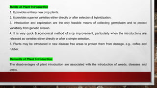 Merits of Plant Introduction
1. It provides entirely new crop plants.
2. It provides superior varieties either directly or after selection & hybridization.
3. Introduction and exploration are the only feasible means of collecting germplasm and to protect
variability from genetic erosion.
4. It is very quick & economical method of crop improvement, particularly when the introductions are
released as varieties either directly or after a simple selection.
5. Plants may be introduced in new disease free areas to protect them from damage, e.g., coffee and
rubber.
Demerits of Plant Introduction
The disadvantages of plant introduction are associated with the introduction of weeds, diseases and
pests.
 