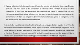 1. Natural selection: Selection due to natural forces like climate, soil, biological factors eg., Disease,
pests etc. and other factors of the environment is called as natural selection. It occurs in natural
populations, i.e. wild forms and wild species and determines the course of their evolution. In 1962,
Nicholson proposed that natural selection may be seen to operate through two mechanisms viz.,
environmental selection, and competition. Environmental selection acts against all such genotypes that
are unable to cope with the environmental stresses.
As a result, the population consists ultimately of only those genotypes that are capable of surviving the
prevalent environmental stresses and are able to reproduce. Natural selection through competition occurs
in crop populations where a plant takes up more water, nutrients or light than another and at the expense
of the other. Therefore, the more successful is a plant in exploiting resources, the greater will be its
potential to be represented in the succeeding generations and it will select through competition.
 