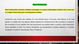 Plant Introduction
Plant introduction consists of taking a genotype or a group of genotypes of plants into a new area
or a region where they were not being grown before.
Introduction may involve new varieties of a crop already grown in the area, wild relatives of the crop
species or a totally new crop species. Mostly materials are introduced from other countries or continents.
But movement of crop varieties from one environment into another within a country is also introduction.
Some examples of within the country introduction are popularization of grape cultivation in Haryana,
Introduction of wheat in West Bengal, Rice in Punjab etc.
 