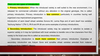 There are two types of introduction:
1. Primary Introduction: When the introduced variety is well suited to the new environment, it is
released for commercial cultivation without any alteration in the original genotype, this is called
primary introduction. Primary introduction is less common, particularly in countries having well
organized crop improvement programmes.
Introduction of semi dwarf wheat varieties Sonora 64, Lerma Roja and of semi dwarf rice varieties
Taichung Native 1 (TN-1), IR-8 and IR-36 are some examples of primary introductions.
2. Secondary Introduction: The introduced variety may be subjected to selection to isolate a
superior variety or it may be hybridized with local varieties to transfer one or few characters from this
variety to the local ones this is called as secondary introduction.
Secondary introduction is much more common than primary introduction. Examples of
secondary introduction are Kalyan Sona and sonalika wheat varieties selected from material
introduced from CIMMYT, Mexico.
 