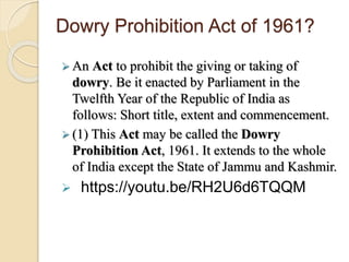 Dowry Prohibition Act of 1961?
 An Act to prohibit the giving or taking of
dowry. Be it enacted by Parliament in the
Twelfth Year of the Republic of India as
follows: Short title, extent and commencement.
 (1) This Act may be called the Dowry
Prohibition Act, 1961. It extends to the whole
of India except the State of Jammu and Kashmir.
 https://youtu.be/RH2U6d6TQQM
 