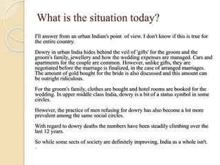 What is the situation today?
I'll answer from an urban Indian's point of view. I don't know if this is true for
the entire country.
Dowry in urban India hides behind the veil of 'gifts' for the groom and the
groom's family, jewellery and how the wedding expenses are managed. Cars and
apartments for the couple are common. However, unlike gifts, they are
negotiated before the marriage is finalized, in the case of arranged marriages.
The amount of gold bought for the bride is also discussed and this amount can
be outright ridiculous.
For the groom's family, clothes are bought and hotel rooms are booked for the
wedding. In upper middle class India, dowry is a bit of a status symbol in some
circles.
However, the practice of men refusing for dowry has also become a lot more
prevalent among the same social circles.
With regard to dowry deaths the numbers have been steadily climbing over the
last 12 years.
So while some sects of society are definitely improving, India as a whole isn't.
--
 