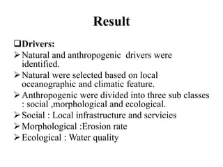 Result
Drivers:
Natural and anthropogenic drivers were
identified.
Natural were selected based on local
oceanographic and climatic feature.
Anthropogenic were divided into three sub classes
: social ,morphological and ecological.
Social : Local infrastructure and servicies
Morphological :Erosion rate
Ecological : Water quality
 