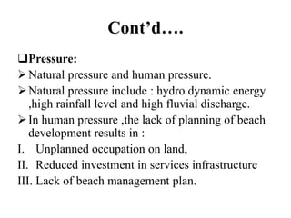Cont’d….
Pressure:
Natural pressure and human pressure.
Natural pressure include : hydro dynamic energy
,high rainfall level and high fluvial discharge.
In human pressure ,the lack of planning of beach
development results in :
I. Unplanned occupation on land,
II. Reduced investment in services infrastructure
III. Lack of beach management plan.
 