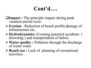 Cont’d….
Impact : The principle impact during peak
vacation period were:
Erosion : Reduction of beach profile,damage of
infrastructure etc.
Hydrodynamics :Creating potential accidents (
drowning ) and transportation of debris.
Water quality : Pollution through the discharge
of waste water.
Beach use : Lack of planning of recreational
activities .
 