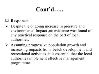 Cont’d…..
 Response:
 Despite the ongoing increase in pressure and
environmental Impact ,no evidence was found of
any practical response on the part of local
authorities.
 Assuming progressive population growth and
increasing impacts from beach development and
recreational activities ,it is essential that the local
authorities implement effective management
programme.
 