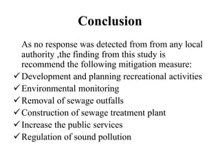 Conclusion
As no response was detected from from any local
authority ,the finding from this study is
recommend the following mitigation measure:
Development and planning recreational activities
Environmental monitoring
Removal of sewage outfalls
Construction of sewage treatment plant
Increase the public services
Regulation of sound pollution
 