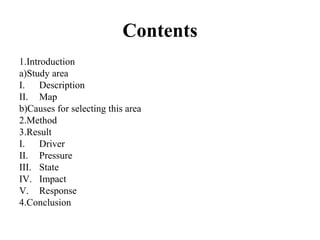 Contents
1.Introduction
a)Study area
I. Description
II. Map
b)Causes for selecting this area
2.Method
3.Result
I. Driver
II. Pressure
III. State
IV. Impact
V. Response
4.Conclusion
 