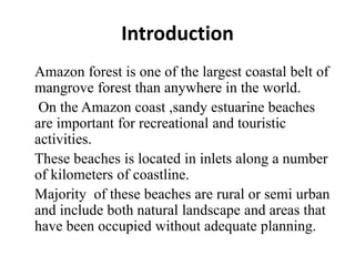 Introduction
Amazon forest is one of the largest coastal belt of
mangrove forest than anywhere in the world.
On the Amazon coast ,sandy estuarine beaches
are important for recreational and touristic
activities.
These beaches is located in inlets along a number
of kilometers of coastline.
Majority of these beaches are rural or semi urban
and include both natural landscape and areas that
have been occupied without adequate planning.
 