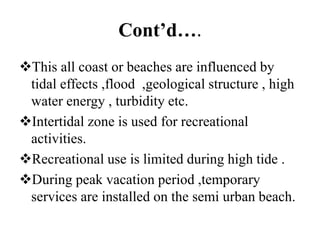 Cont’d….
This all coast or beaches are influenced by
tidal effects ,flood ,geological structure , high
water energy , turbidity etc.
Intertidal zone is used for recreational
activities.
Recreational use is limited during high tide .
During peak vacation period ,temporary
services are installed on the semi urban beach.
 