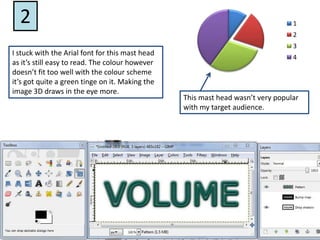 2I stuck with the Arial font for this mast head as it’s still easy to read. The colour however doesn’t fit too well with the colour scheme it’s got quite a green tinge on it. Making the image 3D draws in the eye more. This mast head wasn’t very popular with my target audience. 