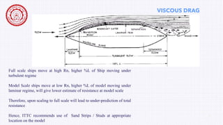 VISCOUS DRAG
Ship Drag Reduction 4
Full scale ships move at high Rn, higher %L of Ship moving under
turbulent regime
Model Scale ships move at low Rn, higher %L of model moving under
laminar regime, will give lower estimate of resistance at model scale
Therefore, upon scaling to full scale will lead to under-prediction of total
resistance
Hence, ITTC recommends use of Sand Strips / Studs at appropriate
location on the model
 