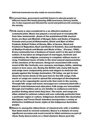 Satirical comments are also made on current affairs.
6)In present days, government used folk theatre to educate people on
different issues like family planning, AIDS awareness, literacy, health,
etc. It also exposed and ridiculed the social and political evils existing in
the society.
7)Folk music is also considered to e an effective medium of
communication. Music has played a crucial part in everyday life
from time immemorial. „Some of the predominant folk musical
forms are Baul and Bhatiali of Bengal, Duha and Garba of Gujarat,
Powada and Lavani of Maharashtra, Chaiti and Kjari of Uttar
Pradesh, Kolkali Pattus of Kerela, Bihu of Assam, Mand and
Panihari of Rajasthan, Rauf and Chakri of Kashmir, Sua and Dandari
of Madhya Pradesh and Mando and Dhalo of Goa.‟ (Parmer, 1994).
Every community has a fondness of music and it is the part of their
culture. It has been an integral part of marriages, festivals and
celebrations. No religious ceremony is complete without music or
song. Traditional music of India is the most natural representation
of the emotions of the masses. Songs are associated with every
event of life like festivals, new seasons, marriages, births, admiring
nature or love ones, etc. During the British rule, many folk music
and songs were composed by poets and singers to motivate the
people against the foreign domination. Till today, we get to hear
about the heroic deeds of the past hero in the folk songs. Folk
music or songs are used to spread the messages of development
as well as for exposing the social evils that exist in the society.
Through folk songs and music messages are communicated with a
blend of entertainment and education. Folk songs are transmitted
through oral tradition and so are familiar to audiences and have
positive feeling about what they hear. The music and songs are
often related to national culture and was culturally particular from
a particular region or culture. Indigenous Australian like Australian
Aborigines and Torres Strait Islanders incorporates a variety of
distinctive traditional music styles of the indigenous Australian
people.
8)Dance is among the oldest forms of classical arts with a tradition
that dates back to several centuries. Dance is a feature of every
significant occasion and event crucial to tribal existence as part of
ritual. Early dance exists as a ritual element. Dance puts the
 
