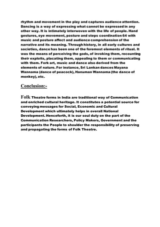 rhythm and movement in the play and captures audience attention.
Dancing is a way of expressing what cannot be expressed in any
other way. It is intimately interwoven with the life of people. Hand
gestures, eye movement, posture and steps coordination 64 with
music and posture affect and audience comprehension of the
narrative and its meaning. Through history, in all early cultures and
societies, dance has been one of the foremost elements of ritual. It
was the means of perceiving the gods, of invoking them, recounting
their exploits, placating them, appealing to them or communicating
with them. Fork art, music and dance also derived from the
elements of nature. For instance, Sri Lankan dances Mayana
Wannama (dance of peacock), Hanuman Wannama (the dance of
monkey), etc.
Conclusion:-
Folk Theatre forms in India are traditional way of Communication
and enriched cultural heritage. It constitutes a potential source for
conveying messages for Social, Economic and Cultural
Development which ultimately helps in overall National
Development. Henceforth, it is our soul duty on the part of the
Communication Researchers, Policy Makers, Government and the
participants the People to shoulder the responsibility of preserving
and propagating the forms of Folk Theatre.
 