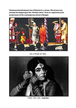 Chaitanya himself played role of Rukmini in a drama. This drama was
perhaps the beginning of the "Krishna Jatra". So he is respected as the
predecessor of the contemporary Jatras of Bengal.
Jatra of Bengal and Odisa.
Famous Jatra artist- Chapal Rani.
 