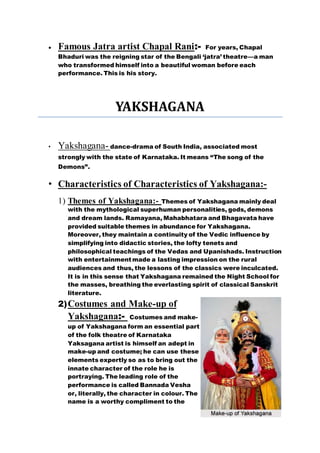  Famous Jatra artist Chapal Rani:- For years, Chapal
Bhaduri was the reigning star of the Bengali ‘jatra’ theatre—a man
who transformed himself into a beautiful woman before each
performance. This is his story.
YAKSHAGANA
• Yakshagana- dance-drama of South India, associated most
strongly with the state of Karnataka. It means “The song of the
Demons”.
• Characteristics of Characteristics of Yakshagana:-
1) Themes of Yakshagana:- Themes of Yakshagana mainly deal
with the mythological superhuman personalities, gods, demons
and dream lands. Ramayana, Mahabhatara and Bhagavata have
provided suitable themes in abundance for Yakshagana.
Moreover, they maintain a continuity of the Vedic influence by
simplifying into didactic stories, the lofty tenets and
philosophical teachings of the Vedas and Upanishads. Instruction
with entertainment made a lasting impression on the rural
audiences and thus, the lessons of the classics were inculcated.
It is in this sense that Yakshagana remained the Night School for
the masses, breathing the everlasting spirit of classical Sanskrit
literature.
2)Costumes and Make-up of
Yakshagana:- Costumes and make-
up of Yakshagana form an essential part
of the folk theatre of Karnataka
Yaksagana artist is himself an adept in
make-up and costume; he can use these
elements expertly so as to bring out the
innate character of the role he is
portraying. The leading role of the
performance is called Bannada Vesha
or, literally, the character in colour. The
name is a worthy compliment to the
 