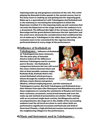 imposing make-up and gorgeous costumes of the role. The artist
playing the Bannada Vesha spends in the normal course, four to
five busy hours in making up and getting into his imposing garb.
Make-up is a specialised art with Yakshagana and Kathakali and
is the mainstay in recreating the atmosphere in which the
Superman revelled. It is the imposing make-up and costumes that
recreate the Superman on the stage and drive the audience in to
a dreamland. The diffused dim light of the oil lamp called Panju or
Deevatige and the great distance between the last spectator and
the artist were obviously the considerations that conditioned the
art of make-up in Yakshagana in the olden days; and further, the
costumes were to be convenient for the vigorous dancing
performed almost at every stage of the performance.
3)Influence of Kathakali on
Yakshagana:- Influence of Kathakali
on Yakshagana has been immense.
The the pose play of kannada
theatre makes all the difference
between Yakshagana and its counter-
part in Kerala - the Kathakali. A
comparison between the two will reveal
the close relation between them and
hint at their possible common origin.
Kathaka-Kala, Kathaka Keli is the
extant Kathakali which portrays a
theme through the medium of dance
(Nritya), music (Gana) and gesture
(Mudra), without employing prose, and the mainstay of
Yakshagana is prose. But both Yakshagana and Kathakali draw
their themes from epics like Ramayana and Mahabharata; both of
them emphasise on rousing the sentiments of Raudra and Veera;
their costumes, ornaments, musical instruments and even the
make up and method of presentation are similar. Their settings
with an occasional single back curtain, the Bhagavata and his
accompaniments, the stage set in the middle of the surrounding
audience and the oil-torch are close to each other; both are
performed on significant occasions and festivals and both of
them beat Chande, a high pitched percussion instrument to invite
the neighbouring villagers to the performance.
4)Music and Instrument used in Yakshagana:-
 