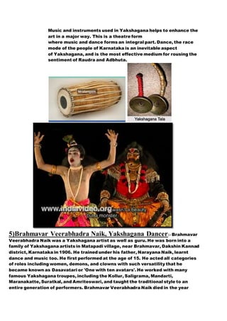 Music and instruments used in Yakshagana helps to enhance the
art in a major way. This is a theatre form
where music and dance forms an integral part. Dance, the race
mode of the people of Karnataka is an inevitable aspect
of Yakshagana, and is the most effective medium for rousing the
sentiment of Raudra and Adbhuta.
5)Brahmavar Veerabhadra Naik, Yakshagana Dancer:- Brahmavar
Veerabhadra Naik was a Yakshagana artist as well as guru. He was born into a
family of Yakshagana artists in Matapadi village, near Brahmavar, Dakshin Kannad
district, Karnataka in 1906. He trained under his father, Narayana Naik, learnt
dance and music too. He first performed at the age of 15. He acted all categories
of roles including women, demons, and clowns with such versatility that he
became known as Dasavatari or 'One with ten avatars'. He worked with many
famous Yakshagana troupes, including the Kollur, Saligrama, Mandarti,
Maranakatte, Suratkal, and Amriteswari, and taught the traditional style to an
entire generation of performers. Brahmavar Veerabhadra Naik died in the year
 