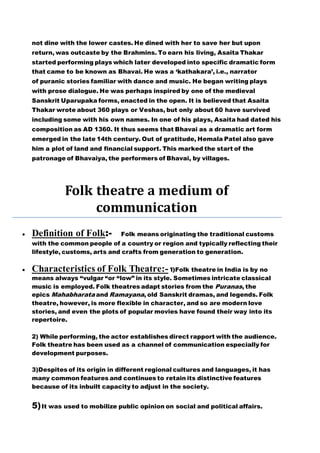 not dine with the lower castes. He dined with her to save her but upon
return, was outcaste by the Brahmins. To earn his living, Asaita Thakar
started performing plays which later developed into specific dramatic form
that came to be known as Bhavai. He was a ‘kathakara’, i.e., narrator
of puranic stories familiar with dance and music. He began writing plays
with prose dialogue. He was perhaps inspired by one of the medieval
Sanskrit Uparupaka forms, enacted in the open. It is believed that Asaita
Thakar wrote about 360 plays or Veshas, but only about 60 have survived
including some with his own names. In one of his plays, Asaita had dated his
composition as AD 1360. It thus seems that Bhavai as a dramatic art form
emerged in the late 14th century. Out of gratitude, Hemala Patel also gave
him a plot of land and financial support. This marked the start of the
patronage of Bhavaiya, the performers of Bhavai, by villages.
Folk theatre a medium of
communication
 Definition of Folk:- Folk means originating the traditional customs
with the common people of a country or region and typically reflecting their
lifestyle, customs, arts and crafts from generation to generation.
 Characteristics of Folk Theatre:- 1)Folk theatre in India is by no
means always “vulgar “or “low” in its style. Sometimes intricate classical
music is employed. Folk theatres adapt stories from the Puranas, the
epics Mahabharata and Ramayana, old Sanskrit dramas, and legends. Folk
theatre, however, is more flexible in character, and so are modern love
stories, and even the plots of popular movies have found their way into its
repertoire.
2) While performing, the actor establishes direct rapport with the audience.
Folk theatre has been used as a channel of communication especially for
development purposes.
3)Despites of its origin in different regional cultures and languages, it has
many common features and continues to retain its distinctive features
because of its inbuilt capacity to adjust in the society.
5)It was used to mobilize public opinion on social and political affairs.
 