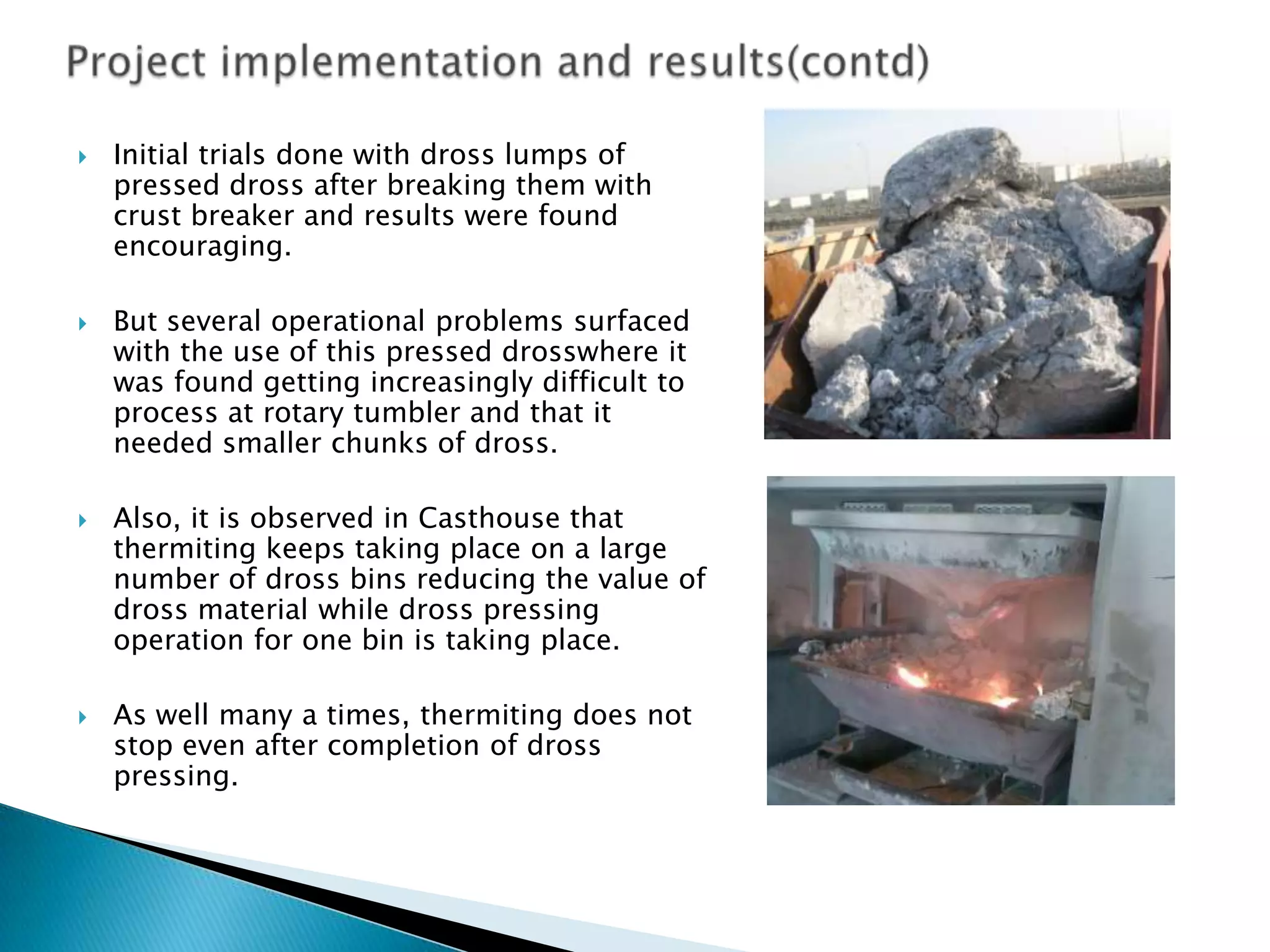 







Initial trials done with dross lumps of
pressed dross after breaking them with
crust breaker and results were found
encouraging.
But several operational problems surfaced
with the use of this pressed drosswhere it
was found getting increasingly difficult to
process at rotary tumbler and that it
needed smaller chunks of dross.
Also, it is observed in Casthouse that
thermiting keeps taking place on a large
number of dross bins reducing the value of
dross material while dross pressing
operation for one bin is taking place.
As well many a times, thermiting does not
stop even after completion of dross
pressing.

 