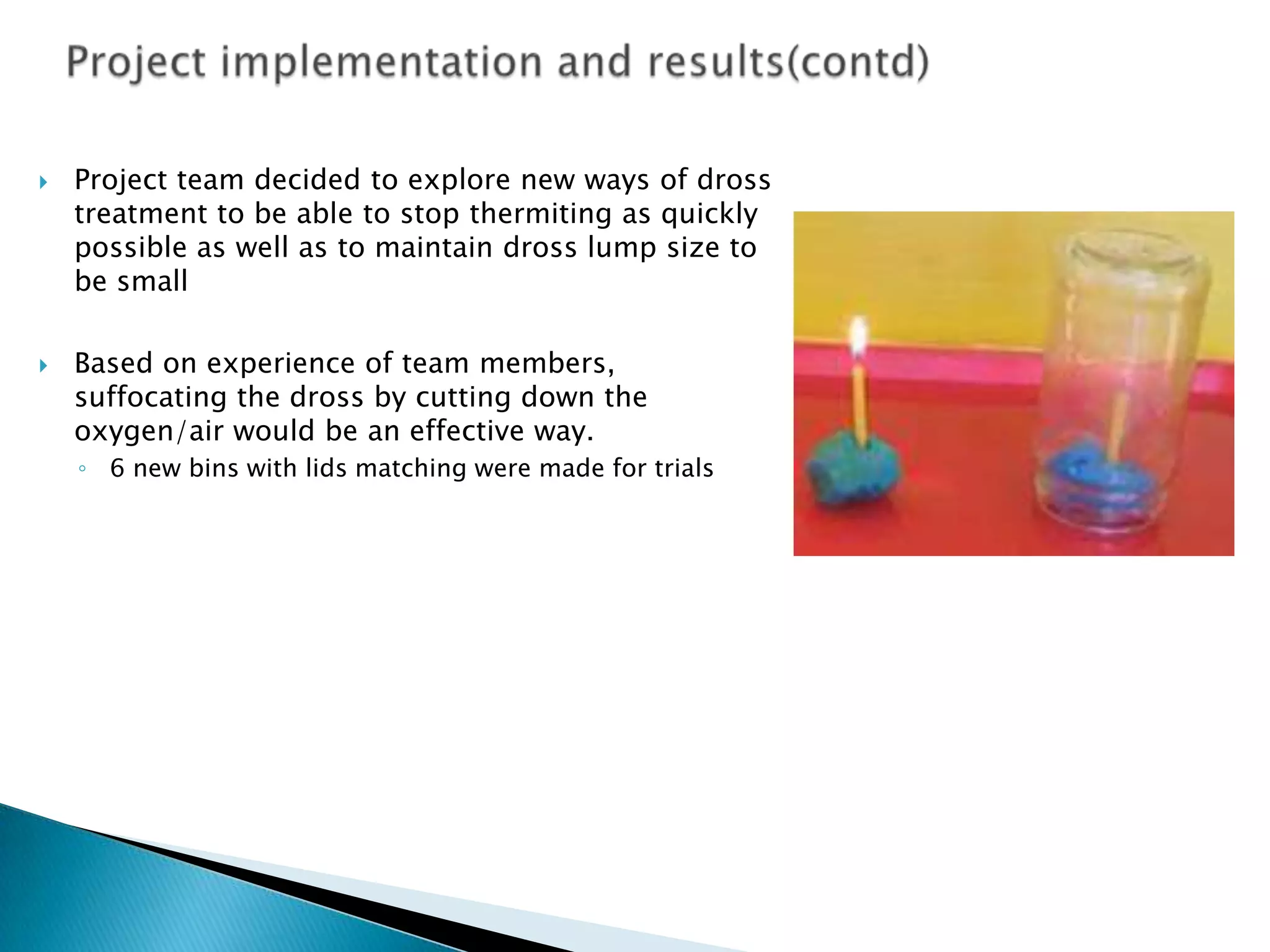 



Project team decided to explore new ways of dross
treatment to be able to stop thermiting as quickly
possible as well as to maintain dross lump size to
be small
Based on experience of team members,
suffocating the dross by cutting down the
oxygen/air would be an effective way.
◦ 6 new bins with lids matching were made for trials

 