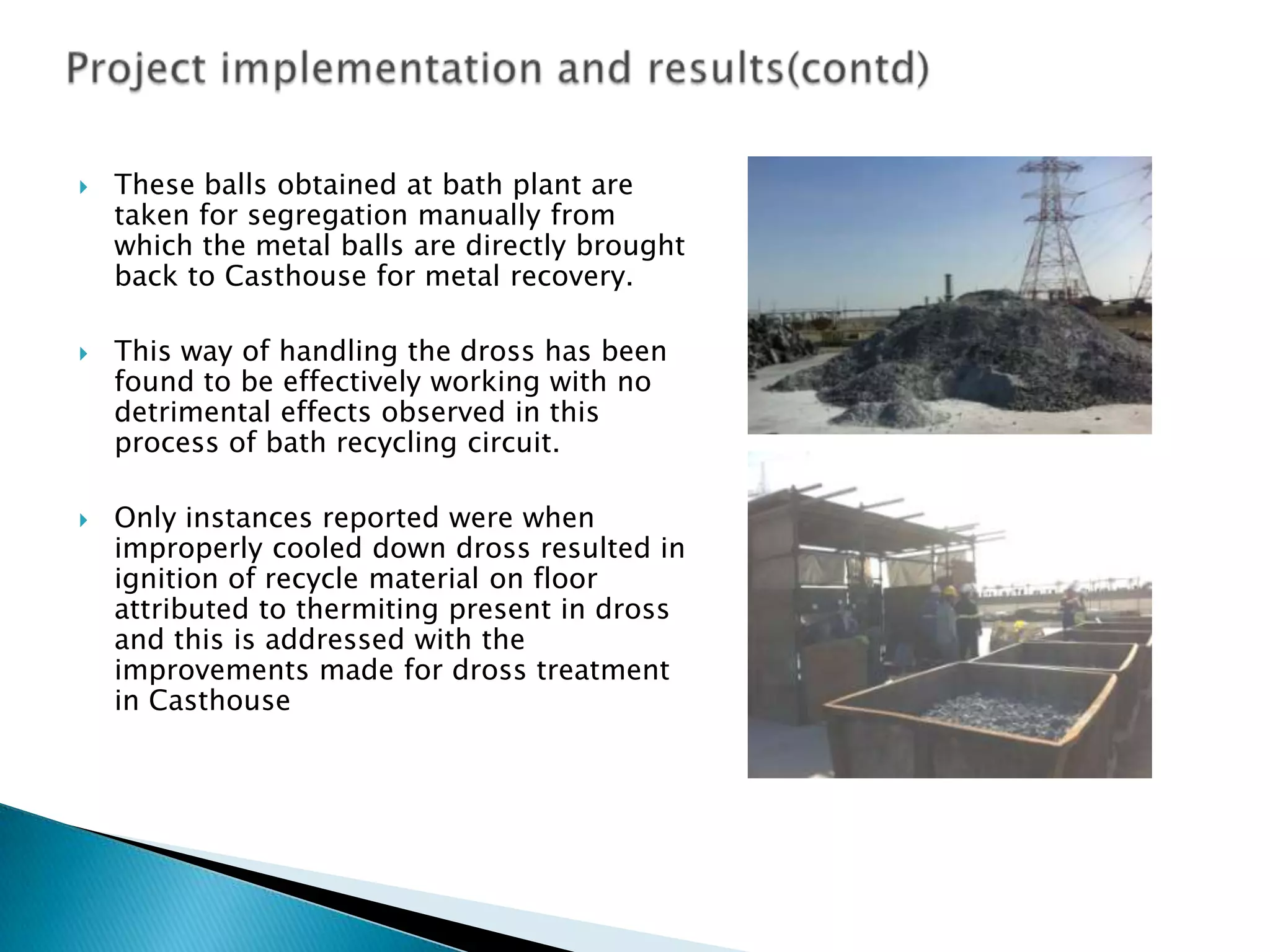 





These balls obtained at bath plant are
taken for segregation manually from
which the metal balls are directly brought
back to Casthouse for metal recovery.
This way of handling the dross has been
found to be effectively working with no
detrimental effects observed in this
process of bath recycling circuit.
Only instances reported were when
improperly cooled down dross resulted in
ignition of recycle material on floor
attributed to thermiting present in dross
and this is addressed with the
improvements made for dross treatment
in Casthouse

 