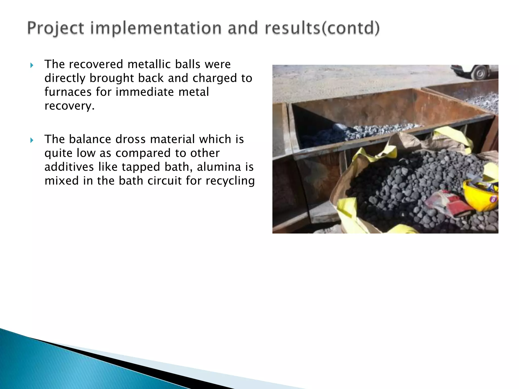 



The recovered metallic balls were
directly brought back and charged to
furnaces for immediate metal
recovery.
The balance dross material which is
quite low as compared to other
additives like tapped bath, alumina is
mixed in the bath circuit for recycling

 