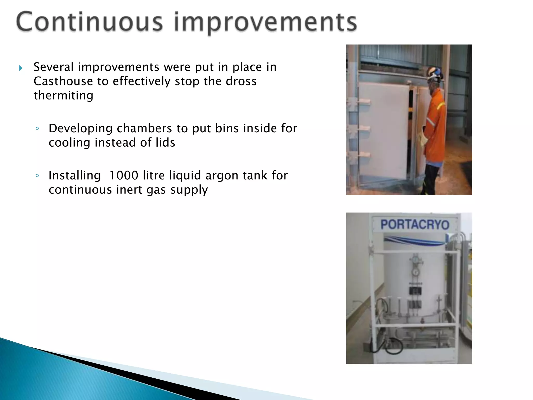 

Several improvements were put in place in
Casthouse to effectively stop the dross
thermiting
◦ Developing chambers to put bins inside for
cooling instead of lids
◦ Installing 1000 litre liquid argon tank for
continuous inert gas supply

 