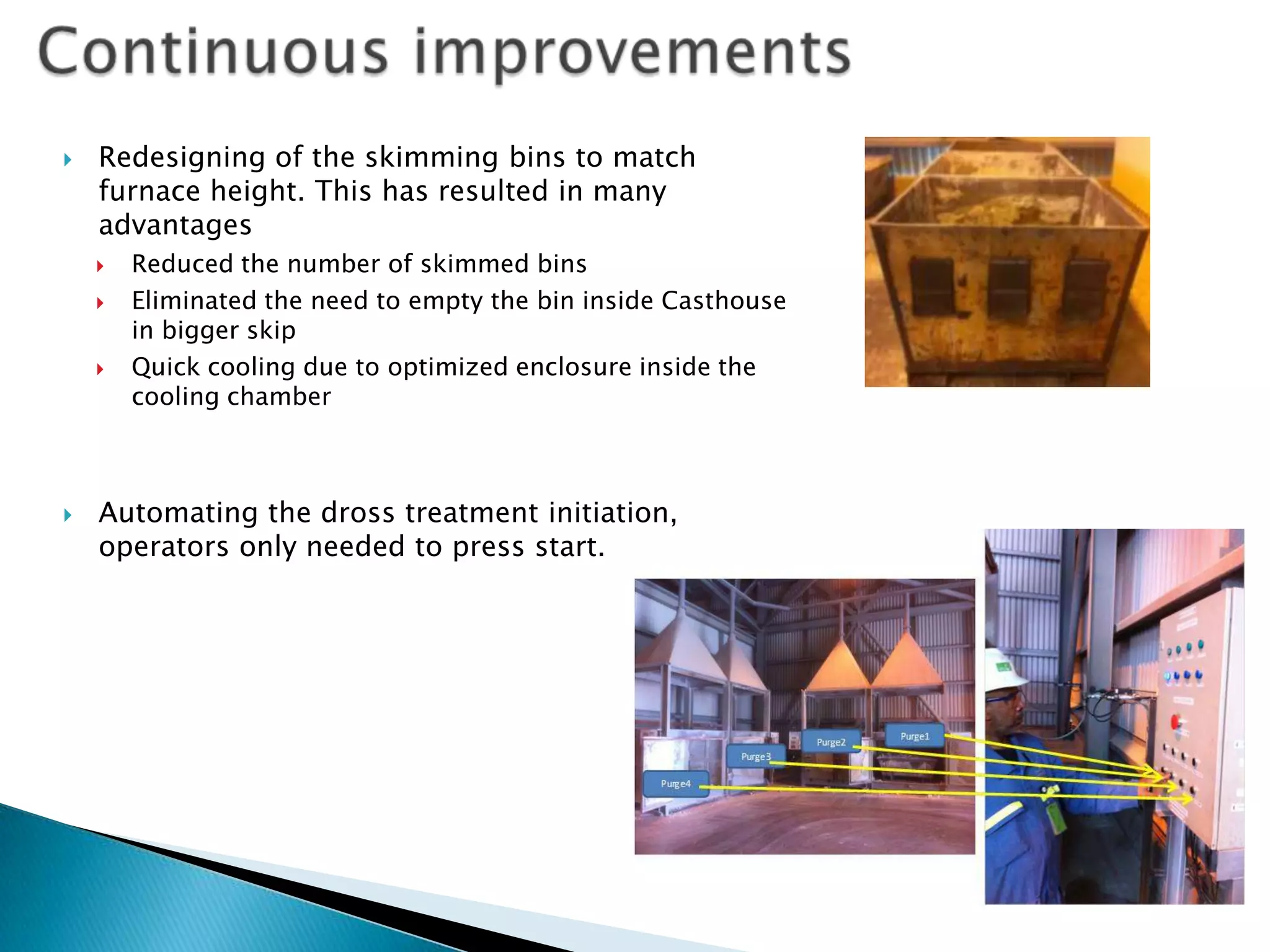 

Redesigning of the skimming bins to match
furnace height. This has resulted in many
advantages







Reduced the number of skimmed bins
Eliminated the need to empty the bin inside Casthouse
in bigger skip
Quick cooling due to optimized enclosure inside the
cooling chamber

Automating the dross treatment initiation,
operators only needed to press start.

 