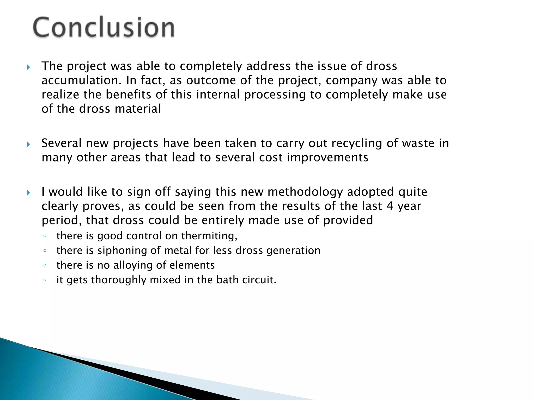 





The project was able to completely address the issue of dross
accumulation. In fact, as outcome of the project, company was able to
realize the benefits of this internal processing to completely make use
of the dross material
Several new projects have been taken to carry out recycling of waste in
many other areas that lead to several cost improvements
I would like to sign off saying this new methodology adopted quite
clearly proves, as could be seen from the results of the last 4 year
period, that dross could be entirely made use of provided
◦
◦
◦
◦

there is good control on thermiting,
there is siphoning of metal for less dross generation
there is no alloying of elements
it gets thoroughly mixed in the bath circuit.

 