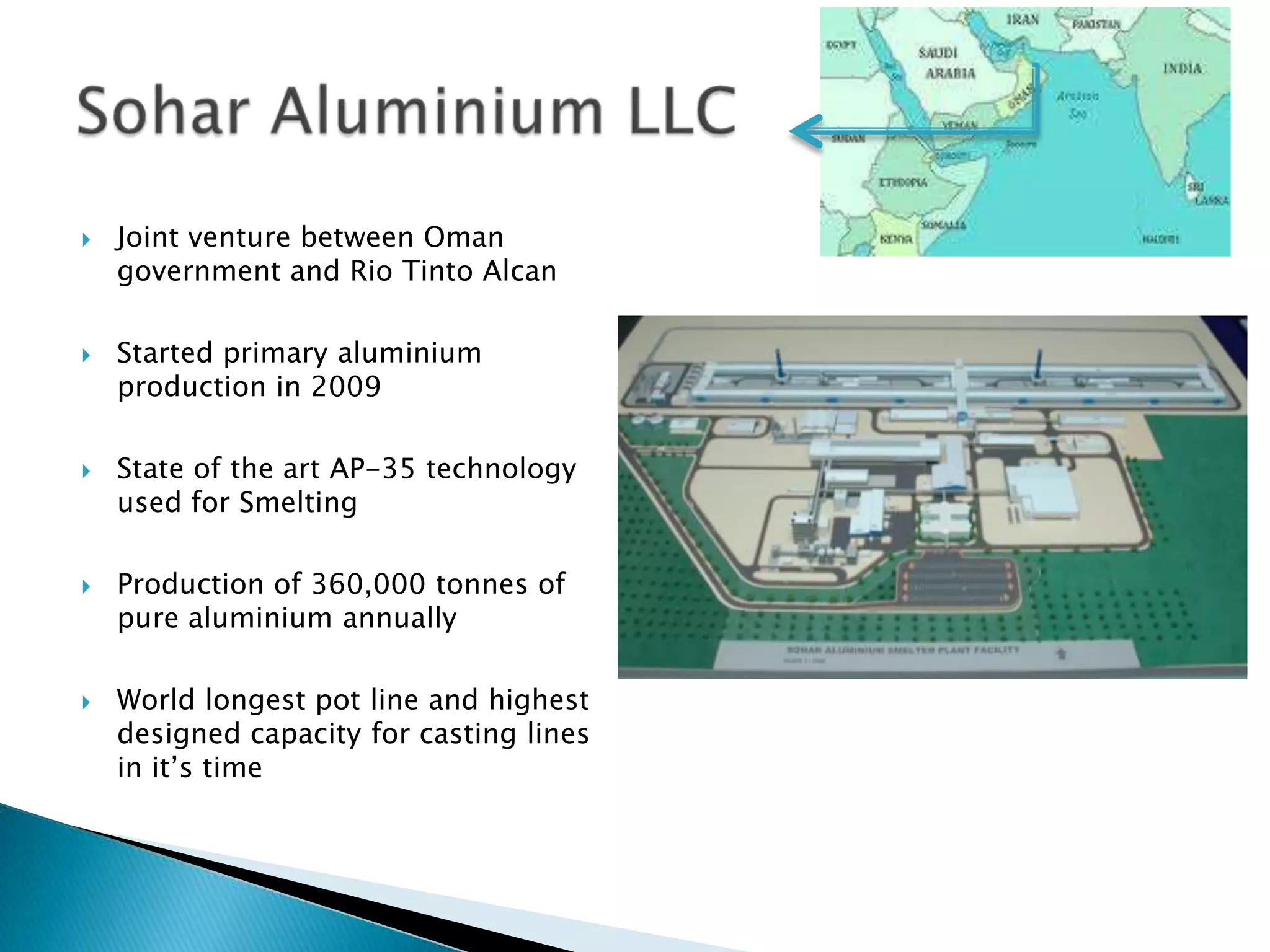 









Joint venture between Oman
government and Rio Tinto Alcan
Started primary aluminium
production in 2009
State of the art AP-35 technology
used for Smelting
Production of 360,000 tonnes of
pure aluminium annually
World longest pot line and highest
designed capacity for casting lines
in it’s time

 