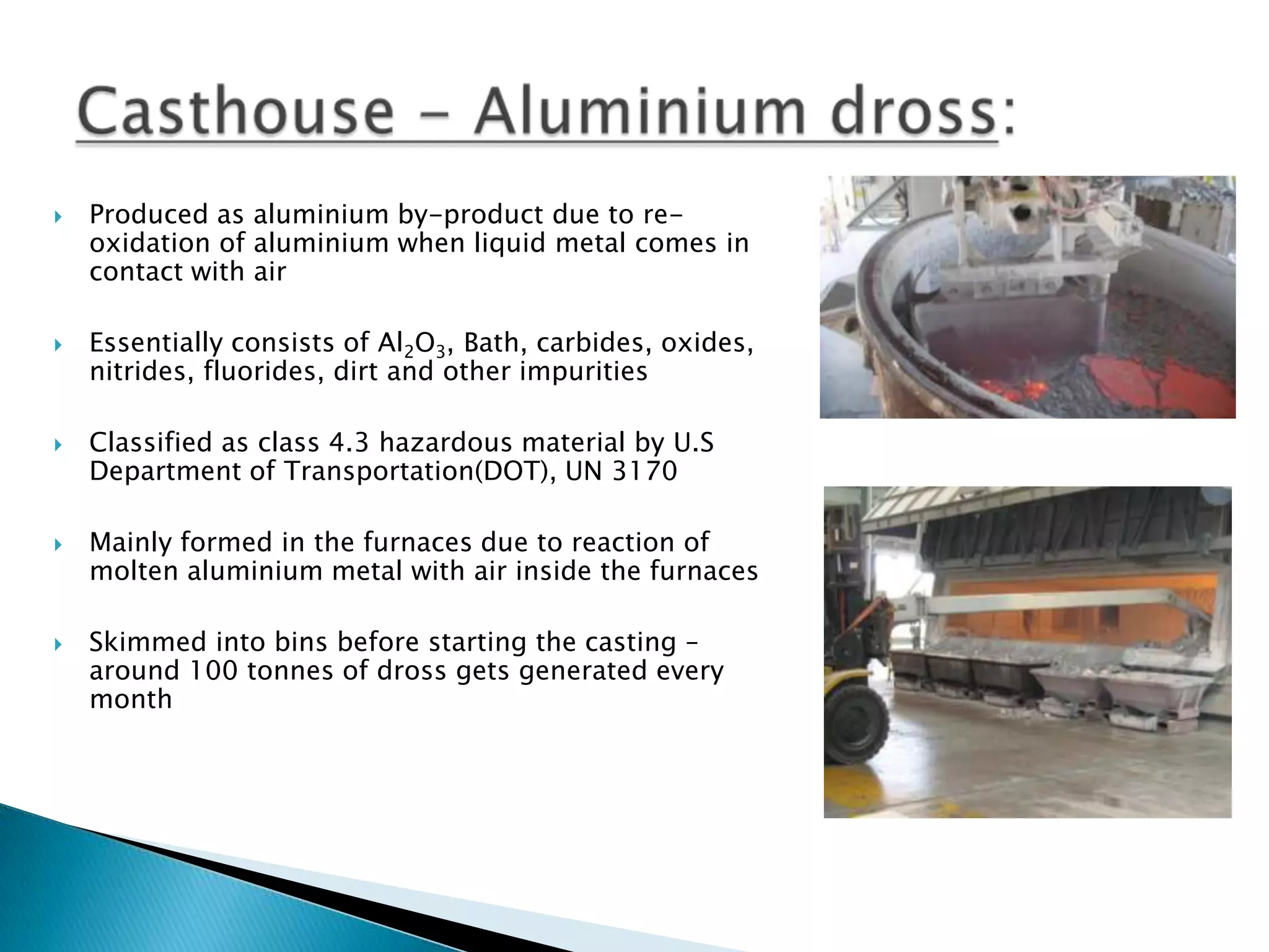 









Produced as aluminium by-product due to reoxidation of aluminium when liquid metal comes in
contact with air
Essentially consists of Al2O3, Bath, carbides, oxides,
nitrides, fluorides, dirt and other impurities
Classified as class 4.3 hazardous material by U.S
Department of Transportation(DOT), UN 3170
Mainly formed in the furnaces due to reaction of
molten aluminium metal with air inside the furnaces
Skimmed into bins before starting the casting –
around 100 tonnes of dross gets generated every
month

 