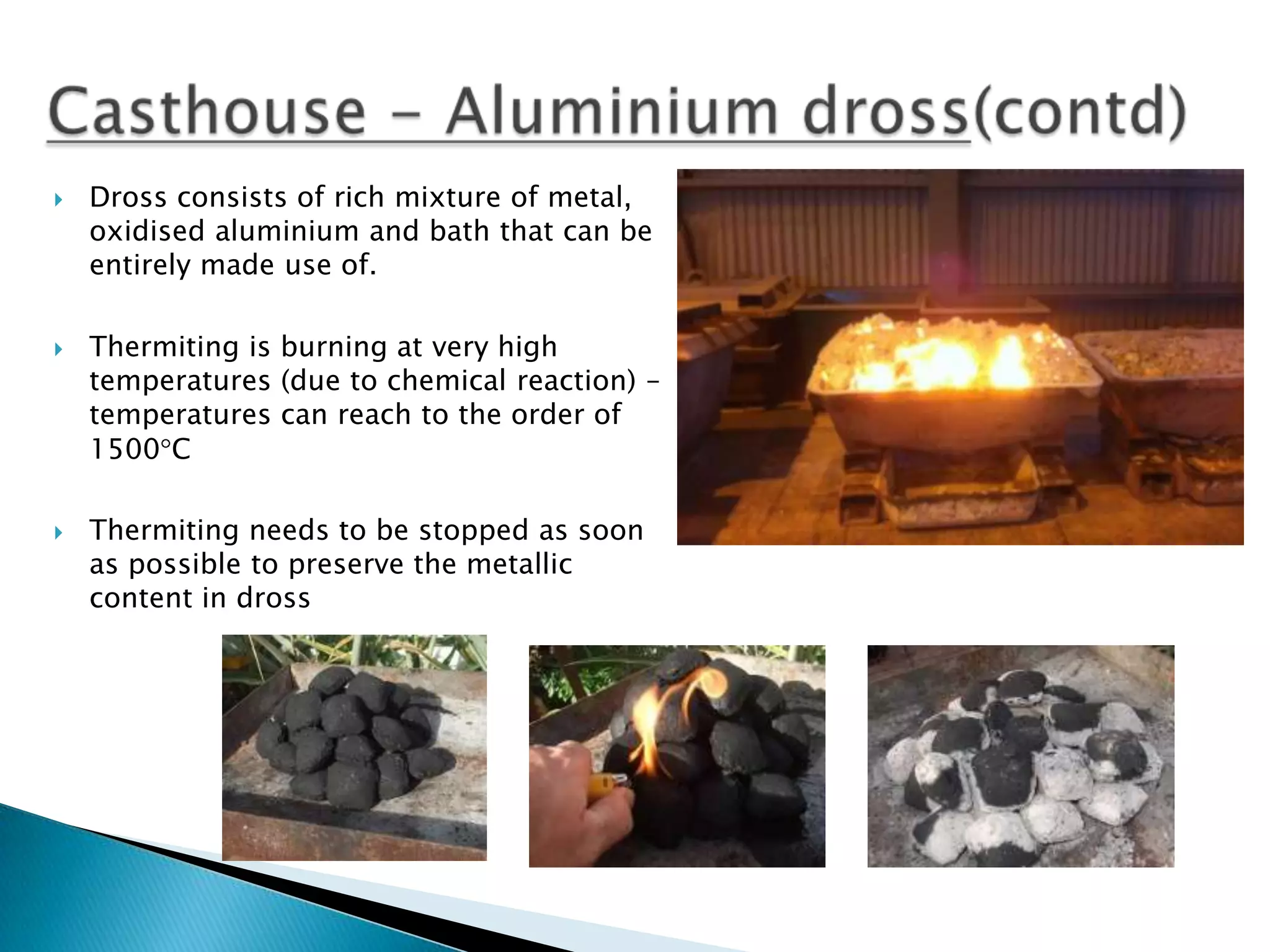 





Dross consists of rich mixture of metal,
oxidised aluminium and bath that can be
entirely made use of.
Thermiting is burning at very high
temperatures (due to chemical reaction) –
temperatures can reach to the order of
1500 C
Thermiting needs to be stopped as soon
as possible to preserve the metallic
content in dross

 