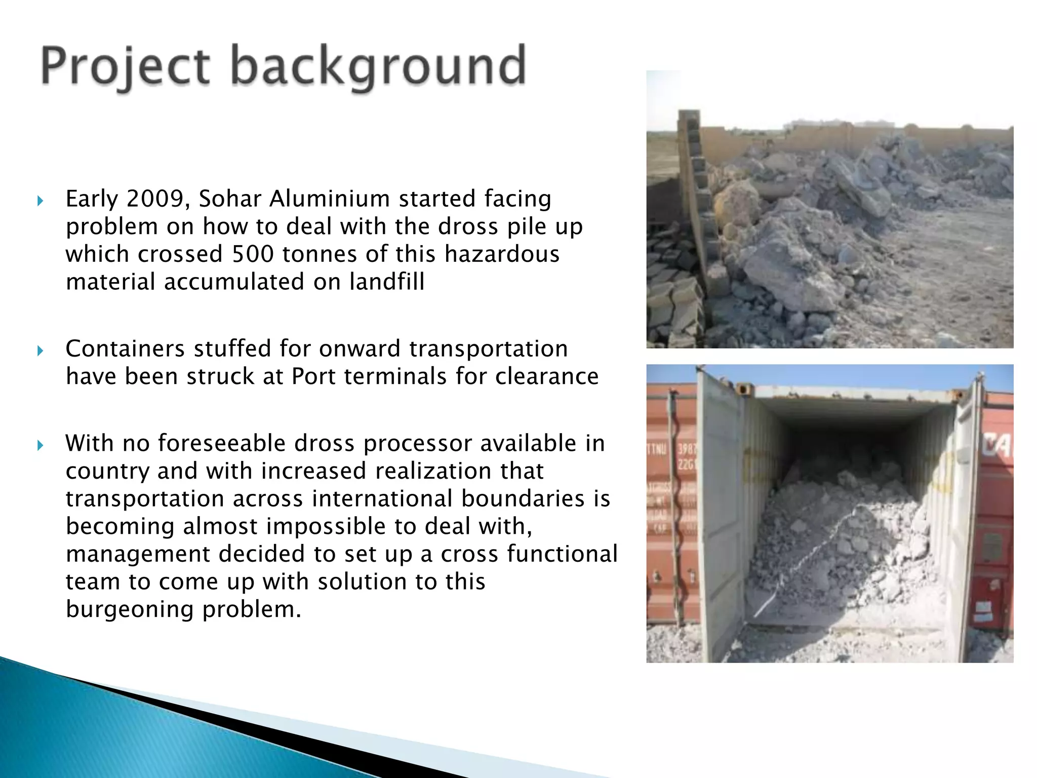 





Early 2009, Sohar Aluminium started facing
problem on how to deal with the dross pile up
which crossed 500 tonnes of this hazardous
material accumulated on landfill
Containers stuffed for onward transportation
have been struck at Port terminals for clearance

With no foreseeable dross processor available in
country and with increased realization that
transportation across international boundaries is
becoming almost impossible to deal with,
management decided to set up a cross functional
team to come up with solution to this
burgeoning problem.

 