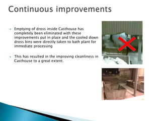 



Emptying of dross inside Casthouse has
completely been eliminated with these
improvements put in place and the coole...