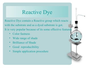 Reactive Dye
Reactive Dye contain a Reactive group which reacts
with the substrate and as a dyed substrate is got.
It is very popular because of its some effective features
• Color fastness
• Wide range of shade
• Brilliance of Shade
• Good reproducibility
• Simple application procedure
 
