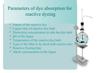 Parameters of dye absorption for
reactive dyeing
 Nature of the reactive dye
 Liquor ratio of reactive dye bath
 Electrolyte concentration in side the dye bath
 pH of the liquor
 Temperature of the reactive dye bath
 Type of the fiber to be dyed with reactive dye
 Reactive Dyeing time
 Alkali concentration in the liquor
 