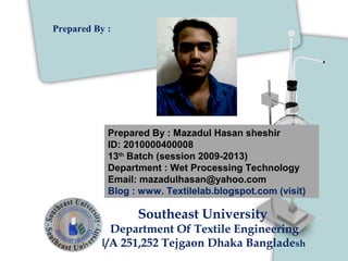 Prepared By : Mazadul Hasan sheshir
ID: 2010000400008
13th
Batch (session 2009-2013)
Department : Wet Processing Technology
Email: mazadulhasan@yahoo.com
Blog : www. Textilelab.blogspot.com (visit)
Southeast University
Department Of Textile Engineering
I/A 251,252 Tejgaon Dhaka Bangladesh
Prepared By :
 
