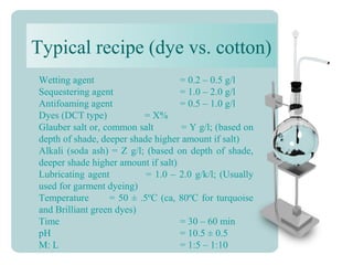 Typical recipe (dye vs. cotton)
Wetting agent = 0.2 – 0.5 g/l
Sequestering agent = 1.0 – 2.0 g/l
Antifoaming agent = 0.5 – 1.0 g/l
Dyes (DCT type) = X%
Glauber salt or, common salt = Y g/l; (based on
depth of shade, deeper shade higher amount if salt)
Alkali (soda ash) = Z g/l; (based on depth of shade,
deeper shade higher amount if salt)
Lubricating agent = 1.0 – 2.0 g/k/l; (Usually
used for garment dyeing)
Temperature = 50 ± .5ºC (ca, 80ºC for turquoise
and Brilliant green dyes)
Time = 30 – 60 min
pH = 10.5 ± 0.5
M: L = 1:5 – 1:10
 