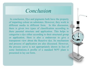Conclusion
In conclusion, Dye and pigments both have the property
of imparting colour on substrates. However, they work in
different media in different form. In this discussion,
there is given two types of classification according to
there parental structure and application. This helps to
catagorise a dye either according to their structural group
or application. Here is also a endeavour to give a
transparent view about the Reactive dye. Its mechanism
and process of application are also discussed. However,
the process curve is not appropriately drawn in lieu of
some limitations.A profile of a standard WPT plant is
presented in lay out form.
 