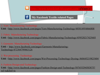 1. Yarn Manufacturing Technology
Link : http://www.facebook.com/pages/Yarn-Manufacturing-Technology/485014954866808
2. Fabric Manufacturing Technology
Link : http://www.facebook.com/pages/Fabric-Manufacturing-Technology/459520217425605
3. Garments Manufacturing Technology
Link : http://www.facebook.com/pages/Garments-Manufacturing-
Technology/472364799463126
3. Wet processing Technology
Link : http://www.facebook.com/pages/Wet-Processing-Technology-Dyeing-/468645219825404
4. Fashion-Design-and-Technology
Link : http://www.facebook.com/pages/Fashion-Design-and-Technology/587655294583875?
ref=ts&fref=ts
My Facebook Textile related Pages
http://www.textilelab.blogspot.com (Visit )
 