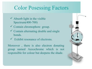 Color Posessing Factors
 Absorb light in the visible
Spectrum(400-700)
 Contain chromophore group.
 Contain alternating double and single
bonds.
 Exhibit resonance of electrons.
Moreover , there is also electron donating
group named Auxochrome which is not
responsible for colour but deepens the shade.
 