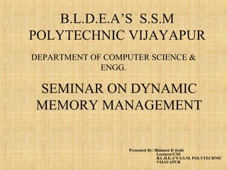 DEPARTMENT OF COMPUTER SCIENCE &
ENGG.
Presented By: Bhimsen D Joshi
Lecturer/CSE
B.L.D.E.A’S S.S.M. POLYTECHNIC
VIJAYAPUR
B.L.D.E.A’S S.S.M
POLYTECHNIC VIJAYAPUR
SEMINAR ON DYNAMIC
MEMORY MANAGEMENT
 